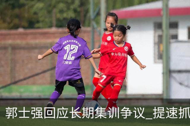郭士强回应长期集训争议 提速抓快攻成备战重点